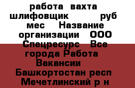 работа. вахта. шлифовщик. 50 000 руб./мес. › Название организации ­ ООО Спецресурс - Все города Работа » Вакансии   . Башкортостан респ.,Мечетлинский р-н